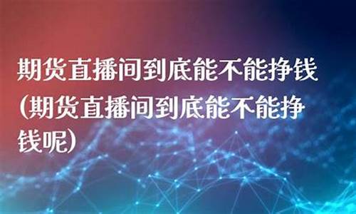 期货直播间能赚钱吗(期货直播间有哪些)_https://www.luoxuangg888.com_创业板_第1张